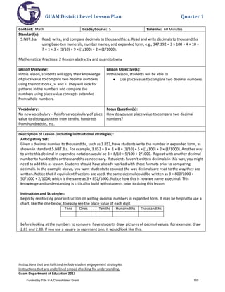 GUAM District Level Lesson Plan Quarter 1
Instructions that are italicized include student engagement strategies.
Instructions that are underlined embed checking for understanding.
Guam Department of Education 2013
Content: Math Grade/Course: 5 Timeline: 60 Minutes
Standard(s):
5.NBT.3.a Read, write, and compare decimals to thousandths: a. Read and write decimals to thousandths
using base-ten numerals, number names, and expanded form, e.g., 347.392 = 3 × 100 + 4 × 10 +
7 × 1 + 3 × (1/10) + 9 × (1/100) + 2 × (1/1000).
Mathematical Practices: 2 Reason abstractly and quantitatively
Lesson Overview:
In this lesson, students will apply their knowledge
of place value to compare two decimal numbers
using the notation <, >, and =. They will look for
patterns in the numbers and compare the
numbers using place value concepts extended
from whole numbers.
Lesson Objective(s):
In this lesson, students will be able to
• Use place value to compare two decimal numbers.
Vocabulary:
No new vocabulary – Reinforce vocabulary of place
value to distinguish tens from tenths, hundreds
from hundredths, etc.
Focus Question(s):
How do you use place value to compare two decimal
numbers?
Description of Lesson (including instructional strategies):
Anticipatory Set:
Given a decimal number to thousandths, such as 3.852, have students write the number in expanded form, as
shown in standard 5.NBT.3.a. For example, 3.852 = 3 × 1 + 8 × (1/10) + 5 × (1/100) + 2 × (1/1000). Another way
to write this decimal in expended notation would be 3 + 8/10 + 5/100 + 2/1000. Repeat with another decimal
number to hundredths or thousandths as necessary. If students haven’t written decimals in this way, you might
need to add this as lesson. Students should have already worked with these formats prior to comparing
decimals. In the example above, you want students to connect the way decimals are read to the way they are
written. Notice that if equivalent fractions are used, the same decimal could be written as 3 + 800/1000 +
50/1000 + 2/1000, which is the same as 3 + 852/1000. Notice how this is how we name a decimal. This
knowledge and understanding is critical to build with students prior to doing this lesson.
Instruction and Strategies:
Begin by reinforcing prior instruction on writing decimal numbers in expanded form. It may be helpful to use a
chart, like the one below, to easily see the place value of each digit.
Tens Ones . Tenths Hundredths Thousandths
Before looking at the numbers to compare, have students draw pictures of decimal values. For example, draw
2.81 and 2.89. If you use a square to represent one, it would look like this.
Funded by Title V-A Consolidated Grant 155
 