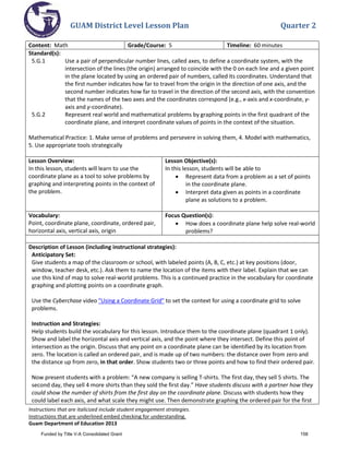 GUAM District Level Lesson Plan Quarter 2
Instructions that are italicized include student engagement strategies.
Instructions that are underlined embed checking for understanding.
Guam Department of Education 2013
Content: Math Grade/Course: 5 Timeline: 60 minutes
Standard(s):
5.G.1 Use a pair of perpendicular number lines, called axes, to define a coordinate system, with the
intersection of the lines (the origin) arranged to coincide with the 0 on each line and a given point
in the plane located by using an ordered pair of numbers, called its coordinates. Understand that
the first number indicates how far to travel from the origin in the direction of one axis, and the
second number indicates how far to travel in the direction of the second axis, with the convention
that the names of the two axes and the coordinates correspond (e.g., x-axis and x-coordinate, y-
axis and y-coordinate).
5.G.2 Represent real world and mathematical problems by graphing points in the first quadrant of the
coordinate plane, and interpret coordinate values of points in the context of the situation.
Mathematical Practice: 1. Make sense of problems and persevere in solving them, 4. Model with mathematics,
5. Use appropriate tools strategically
Lesson Overview:
In this lesson, students will learn to use the
coordinate plane as a tool to solve problems by
graphing and interpreting points in the context of
the problem.
Lesson Objective(s):
In this lesson, students will be able to
• Represent data from a problem as a set of points
in the coordinate plane.
• Interpret data given as points in a coordinate
plane as solutions to a problem.
Vocabulary:
Point, coordinate plane, coordinate, ordered pair,
horizontal axis, vertical axis, origin
Focus Question(s):
• How does a coordinate plane help solve real-world
problems?
Description of Lesson (including instructional strategies):
Anticipatory Set:
Give students a map of the classroom or school, with labeled points (A, B, C, etc.) at key positions (door,
window, teacher desk, etc.). Ask them to name the location of the items with their label. Explain that we can
use this kind of map to solve real-world problems. This is a continued practice in the vocabulary for coordinate
graphing and plotting points on a coordinate graph.
Use the Cyberchase video "Using a Coordinate Grid" to set the context for using a coordinate grid to solve
problems.
Instruction and Strategies:
Help students build the vocabulary for this lesson. Introduce them to the coordinate plane (quadrant 1 only).
Show and label the horizontal axis and vertical axis, and the point where they intersect. Define this point of
intersection as the origin. Discuss that any point on a coordinate plane can be identified by its location from
zero. The location is called an ordered pair, and is made up of two numbers: the distance over from zero and
the distance up from zero, in that order. Show students two or three points and how to find their ordered pair.
Now present students with a problem: “A new company is selling T-shirts. The first day, they sell 5 shirts. The
second day, they sell 4 more shirts than they sold the first day.” Have students discuss with a partner how they
could show the number of shirts from the first day on the coordinate plane. Discuss with students how they
could label each axis, and what scale they might use. Then demonstrate graphing the ordered pair for the first
Funded by Title V-A Consolidated Grant 158
 