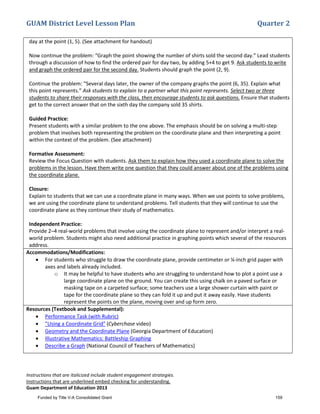 GUAM District Level Lesson Plan Quarter 2
Instructions that are italicized include student engagement strategies.
Instructions that are underlined embed checking for understanding.
Guam Department of Education 2013
day at the point (1, 5). (See attachment for handout)
Now continue the problem: “Graph the point showing the number of shirts sold the second day.” Lead students
through a discussion of how to find the ordered pair for day two, by adding 5+4 to get 9. Ask students to write
and graph the ordered pair for the second day. Students should graph the point (2, 9).
Continue the problem: “Several days later, the owner of the company graphs the point (6, 35). Explain what
this point represents.” Ask students to explain to a partner what this point represents. Select two or three
students to share their responses with the class, then encourage students to ask questions. Ensure that students
get to the correct answer that on the sixth day the company sold 35 shirts.
Guided Practice:
Present students with a similar problem to the one above. The emphasis should be on solving a multi-step
problem that involves both representing the problem on the coordinate plane and then interpreting a point
within the context of the problem. (See attachment)
Formative Assessment:
Review the Focus Question with students. Ask them to explain how they used a coordinate plane to solve the
problems in the lesson. Have them write one question that they could answer about one of the problems using
the coordinate plane.
Closure:
Explain to students that we can use a coordinate plane in many ways. When we use points to solve problems,
we are using the coordinate plane to understand problems. Tell students that they will continue to use the
coordinate plane as they continue their study of mathematics.
Independent Practice:
Provide 2–4 real-world problems that involve using the coordinate plane to represent and/or interpret a real-
world problem. Students might also need additional practice in graphing points which several of the resources
address.
Accommodations/Modifications:
• For students who struggle to draw the coordinate plane, provide centimeter or ¼-inch grid paper with
axes and labels already included.
o It may be helpful to have students who are struggling to understand how to plot a point use a
large coordinate plane on the ground. You can create this using chalk on a paved surface or
masking tape on a carpeted surface; some teachers use a large shower curtain with paint or
tape for the coordinate plane so they can fold it up and put it away easily. Have students
represent the points on the plane, moving over and up form zero.
Resources (Textbook and Supplemental):
• Performance Task (with Rubric)
• "Using a Coordinate Grid" (Cyberchase video)
• Geometry and the Coordinate Plane (Georgia Department of Education)
• Illustrative Mathematics: Battleship Graphing
• Describe a Graph (National Council of Teachers of Mathematics)
Funded by Title V-A Consolidated Grant 159
 