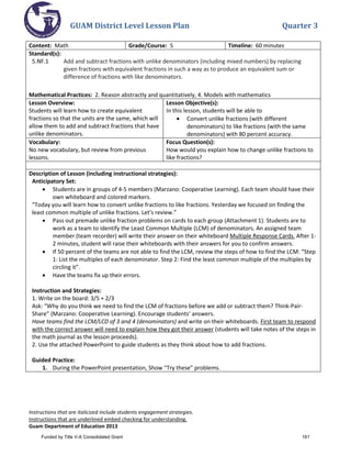 GUAM District Level Lesson Plan Quarter 3
Instructions that are italicized include students engagement strategies.
Instructions that are underlined embed checking for understanding.
Guam Department of Education 2013
Content: Math Grade/Course: 5 Timeline: 60 minutes
Standard(s):
5.NF.1 Add and subtract fractions with unlike denominators (including mixed numbers) by replacing
given fractions with equivalent fractions in such a way as to produce an equivalent sum or
difference of fractions with like denominators.
Mathematical Practices: 2. Reason abstractly and quantitatively, 4. Models with mathematics
Lesson Overview:
Students will learn how to create equivalent
fractions so that the units are the same, which will
allow them to add and subtract fractions that have
unlike denominators.
Lesson Objective(s):
In this lesson, students will be able to
• Convert unlike fractions (with different
denominators) to like fractions (with the same
denominators) with 80 percent accuracy.
Vocabulary:
No new vocabulary, but review from previous
lessons.
Focus Question(s):
How would you explain how to change unlike fractions to
like fractions?
Description of Lesson (including instructional strategies):
Anticipatory Set:
• Students are in groups of 4-5 members (Marzano: Cooperative Learning). Each team should have their
own whiteboard and colored markers.
“Today you will learn how to convert unlike fractions to like fractions. Yesterday we focused on finding the
least common multiple of unlike fractions. Let’s review.”
• Pass out premade unlike fraction problems on cards to each group (Attachment 1). Students are to
work as a team to identify the Least Common Multiple (LCM) of denominators. An assigned team
member (team recorder) will write their answer on their whiteboard Multiple Response Cards. After 1-
2 minutes, student will raise their whiteboards with their answers for you to confirm answers.
• If 50 percent of the teams are not able to find the LCM, review the steps of how to find the LCM: “Step
1: List the multiples of each denominator. Step 2: Find the least common multiple of the multiples by
circling it”.
• Have the teams fix up their errors.
Instruction and Strategies:
1. Write on the board: 3/5 + 2/3
Ask: “Why do you think we need to find the LCM of fractions before we add or subtract them? Think-Pair-
Share” (Marzano: Cooperative Learning). Encourage students’ answers.
Have teams find the LCM/LCD of 3 and 4 (denominators) and write on their whiteboards. First team to respond
with the correct answer will need to explain how they got their answer (students will take notes of the steps in
the math journal as the lesson proceeds).
2. Use the attached PowerPoint to guide students as they think about how to add fractions.
Guided Practice:
1. During the PowerPoint presentation, Show “Try these” problems.
Funded by Title V-A Consolidated Grant 161
 