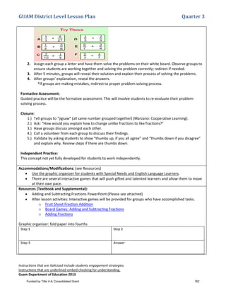 GUAM District Level Lesson Plan Quarter 3
Instructions that are italicized include students engagement strategies.
Instructions that are underlined embed checking for understanding.
Guam Department of Education 2013
2. Assign each group a letter and have them solve the problems on their white board. Observe groups to
ensure students are working together and solving the problem correctly; redirect if needed.
3. After 5 minutes, groups will reveal their solution and explain their process of solving the problems.
4. After groups’ explanation, reveal the answers.
*If groups are making mistakes, redirect to proper problem solving process.
Formative Assessment:
Guided practice will be the formative assessment. This will involve students to re-evaluate their problem-
solving process.
Closure:
1.) Tell groups to “jigsaw” (all same number grouped together) (Marzano: Cooperative Learning).
2.) Ask: “How would you explain how to change unlike fractions to like fractions?”
3.) Have groups discuss amongst each other.
4.) Call a volunteer from each group to discuss their findings.
5.) Validate by asking students to show “thumbs up, if you all agree” and “thumbs down if you disagree”
and explain why. Review steps if there are thumbs down.
Independent Practice:
This concept not yet fully developed for students to work independently.
Accommodations/Modifications: (see Resources)
• Use the graphic organizer for students with Special Needs and English Language Learners.
• There are several interactive games that will push gifted and talented learners and allow them to move
at their own pace.
Resources (Textbook and Supplemental):
• Adding and Subtracting Fractions PowerPoint (Please see attached)
• After lesson activities: Interactive games will be provided for groups who have accomplished tasks.
o Fruit Shoot Fraction Addition
o Board Games: Adding and Subtracting Fractions
o Adding Fractions
Graphic organizer: fold paper into fourths
Step 1 Step 2
Step 3 Answer
Funded by Title V-A Consolidated Grant 162
 