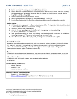 GUAM District Level Lesson Plan Quarter 4
Instructions that are italicized include students engagement strategies.
Instructions that are underlined embed checking for understanding.
Guam Department of Education 2013
5. So, the volume of the rectangular prism is 24 cubic centimeters.
6. Explain that there are different ways of finding the volume of a rectangular prism, instead of counting
individual cubes. You can add the number of layers or you can use the formula for volume, which is
length (l) x width (w) x height (h).
7. Demonstrate another problem similar to this one.
8. Before doing guided practice, check for understanding using “Fingers-Up”
9. If more than 50 percent of the class does not understand, demonstrate using another example.
Guided Practice:
1. Divide students into groups of 4 or 5 and instruct them to follow the steps in the Volume worksheet that
is attached below (Marzano: Cooperative Learning).
2. Distribute 36 snap cubes to each group.
3. Describe the base of the figure as the first floor of a rectangular prism-shaped building.
Ask students, “What is the area of the base?
4. Next, discuss the height of the figure. Ask students, “How many layers high is the cube?” or “How many
layers high is the prism?” The number of layers will represent the height.
5. Have students look at how the length, width, and height are related to the value of 36.
Formative Assessment:
Review the focus question with students using Think-Pair-Share. Ask them to pair with a partner and explain
how to get the volume of a rectangular prism. Have the class participate in whole class discussion about
volume. Students indicate their degree of understanding on a scale of zero to five by holding up the
corresponding number of fingers (Greenstein: Fingers-Up).
Closure:
Students will answer the question “What did you learn about volume today?” on an index card as an exit slip.
Independent Practice:
Students will work on assigned numbers from text book (Harcourt Math)
p. 594, #5–17
Accommodations/Modifications:
• Simplify directions
• Allow extra time
• Increase or decrease problems
Resources (Textbook and Supplemental):
• See attached Volume worksheet
• Volume and Measurement (Georgia Department of Education lesson plan)
Funded by Title V-A Consolidated Grant 164
 