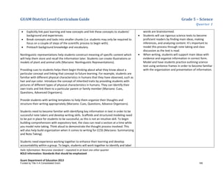 GUAM District Level Curriculum Guide Grade 5 – Science
Quarter 1
Italic Information: Recursive standard – repeated in at least one other quarter
BOLD information: Standards that should be emphasized
Guam Department of Education 2013
• Explicitly link past learning and new concepts and link these concepts to students’
background and experiences.
• Break concepts and tasks into smaller chunks (i.e. students may only be required to
focus on a couple of steps of the scientific process to begin with).
• Preteach background knowledge and vocabulary.
Nonlinguistic representations help students construct meaning of specific content which
will help them store and recall the information later. Students can create illustrations or
models of plant and animal cells (Marzano: Nonlinguistic Representations).
Providing cues to students helps them begin thinking about what they know about a
particular concept and linking that concept to future learning. For example, students are
familiar with different physical characteristics in humans that they have observed, such as
hair and eye color. Introduce the concept of inherited traits by providing students with
pictures of different types of physical characteristics in humans. They can identify their
own traits and link them to a particular parent or family member (Marzano: Cues,
Questions, Advanced Organizers).
Provide students with writing templates to help them organize their thoughts and
structure their writing appropriately (Marzano: Cues, Questions, Advance Organizers).
Students need to become familiar with identifying key information in text in order to be
successful note takers and develop writing skills. Scaffolds and structured modeling need
to be put in place for students to be successful, as this is not an intuitive skill. To begin
building comprehension with expository text, the class can read a section at a time while
you model note taking. Think aloud to demonstrate the thought process involved. This
will also help build organization when it comes to writing for CCSS (Marzano: Summarizing
and Note Taking).
Students need experience working together to enhance their learning and develop
accountability within a group. To begin, students will work together to identify and label
words are brainstormed.
• Students will use rigorous science texts to become
proficient readers by finding main ideas, making
inferences, and analyzing content. It’s important to
model this process through note taking and class
discussion as the text is read.
• When writing, students will support main ideas with
evidence and organize information in correct form.
Model and have students practice outlining science
text using sentence frames in order to become familiar
with the organization and presentation of information.
Funded by Title V-A Consolidated Grant 185
 