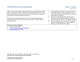 GUAM District Level Curriculum Guide Grade 5 – Science
Quarter 2
Italic Information: Recursive standard – repeated in at least one other quarter
BOLD information: Standards that should be emphasized
Guam Department of Education 2013
present a clip of an experiment and post each step of the scientific process on chart
paper. In small groups, students indicate which part of the experiment fits into each
section. Student groups rotate to each piece of chart paper (Marzano: Cooperative
Learning & Cues, Questions, Advance Organizers).
Students will get multiple opportunities to practice using technology to gather
information for research. You will need to explicitly model this process (Marzano:
Providing Practice).
note taking and class discussion as the text is read. As
students gain experience with technological resources,
it is important to model annotating the text in order to
gather relevant information.
• Students can begin getting familiar with organizing
information when generating a hypothesis and citing
evidence through the use of a T-chart graphic organizer.
• Students will be able to cite sources when conducting
research. Provide examples of the correct method for
citing sources and model this for students.
Resources & Links to Technology
• Harcourt Science Grade 5
• T-chart Example of Organizing Information
• Graphic Organizer (flow chart)
Funded by Title V-A Consolidated Grant 194
 