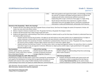 GUAM District Level Curriculum Guide Grade 5 – Science
Quarter 4
Italic Information: Recursive standard – repeated in at least one other quarter
BOLD information: Standards that should be emphasized
Guam Department of Education 2013
5.W.6 With some guidance and support from adults, use technology, including
the Internet, to produce and publish writing as well as to interact and
collaborate with others; demonstrate sufficient command of
keyboarding skills to type a minimum of two pages in a single sitting.
5.W.8 Recall relevant information from experiences or gather relevant
information from print and digital sources; summarize or paraphrase
information in notes and ﬁnished work, and provide a list of sources.
Elements of the Standard(s) – What’s the meaning?
• Students will learn that objects move due to greater forces or lesser forces. One force that changes the extent of movement is friction. All
matter has mass which also effects motion.
• Motion is based on distance traveled over time. The greater the forces, the greater the change in motion.
• Students will demonstrate how it takes energy to get work done.
• Students will expand their understanding of how motion and speed are related as well as use the three laws of motion to understand how mass
and velocity affect momentum.
o Students will learn the first law of motion—An object at rest will remain at rest unless acted on by an unbalanced force. An object in
motion continues in motion with the same speed and in the same direction unless acted upon by an unbalanced force.
o Students will learn the second law of motion—Acceleration is produced when a force acts on a mass. The greater the mass, the greater
the amount of force needed. A heavier object requires more force to move than a lighter object.
o Students will learn the third law of motion—For every action, there is an equal and opposite reaction. For every force, there is a reaction
force that is equal in size, but opposite in direction. Whenever an object pushes another object, it gets pushed back in the opposite
direction equally as hard.
Key Vocabulary
position, speed, velocity, acceleration,
momentum, inertia, action force, reaction
force, three laws of motion
Links to Prior Learning
Students became familiar with the
concepts of potential and kinetic
energy in Big Idea 3, Quarter 1.
Links to Future Learning
Students will gain an understanding of how force and energy
affect matter (Grade 6).
Instructional Strategies (EL, SIOP, SPED, Marzano)
Identifying key concepts and ideas within science text is essential for comprehension
and supports the development of writing skills by organizing information correctly.
Students will construct notes using a Problem-Solution Frame to develop an
understanding of how motion and speed are related (Marzano: Summarizing and
CCSS Literacy Standards
• Students will become familiar with science terms and
vocabulary in order to comprehend the text they are
reading. Cloze Sentences/Text can be used to review
content vocabulary in context. Choose a sentence that has a
Funded by Title V-A Consolidated Grant 202
 