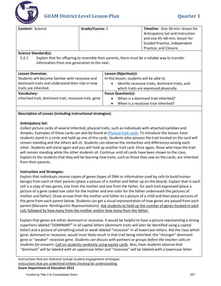 GUAM District Level Lesson Plan Quarter 1
Instructions that are italicized include student engagement strategies.
Instructions that are underlined embed checking for understanding.
Guam Department of Education 2013
Content: Science Grade/Course: 5 Timeline: One 30-min. lesson for
Anticipatory Set and Instruction
and one 45–60-min. lesson for
Guided Practice, Independent
Practice, and Closure.
Science Standard(s):
5.2.1 Explain that for offspring to resemble their parents, there must be a reliable way to transfer
information from one generation to the next.
Lesson Overview:
Students will become familiar with recessive and
dominant traits and understand their role in how
traits are inherited.
Lesson Objective(s):
In this lesson, students will be able to
• Identify recessive traits, dominant traits, and
which traits are expressed physically.
Vocabulary:
Inherited trait, dominant trait, recessive trait, gene
Focus Question(s):
• When is a dominant trait inherited?
• When is a recessive trait inherited?
Description of Lesson (including instructional strategies):
Anticipatory Set:
Collect picture cards of several inherited, physical traits, such as individuals with attached earlobes and
dimples. Examples of these cards can also be found at Physical trait cards. To introduce the lesson, have
students stand in a circle and hold up one of the cards. Students who possess the trait located on the card will
remain standing and the others will sit. Students can observe the similarities and differences among each
other. Students will stand again and you will hold up another trait card. Once again, those who have the trait
will remain standing while the other students sit. Continue until all cards have been shown to the class.
Explain to the students that they will be learning how traits, such as those they saw on the cards, are inherited
from their parents.
Instruction and Strategies:
Explain that individuals receive copies of genes (types of DNA or information used by cells to build human
beings) from each of their parents (place a picture of a mother and father up on the board). Explain that in each
cell is a copy of two genes, one from the mother and one from the father, for each trait expressed (place a
picture of a gene coded one color for the mother and one color for the father underneath the pictures of
mother and father). Draw arrows from the mother and father to a picture of a child and then place pictures of
the gene from each parent below. Students can get a visual representation of how genes are passed from each
parent (Marzano- Nonlinguistic Representations). Ask students to hold up the number of genes located in each
cell, followed by how many from the mother and/or how many from the father.
Explain that genes are either dominant or recessive. It would be helpful to have a picture representing a strong
superhero labeled “DOMINANT” in all capital letters (dominant traits will later be identified using a capital
letter) and a picture of something small or weak labeled “recessive” in all lowercase letters. Ask the class which
gene, dominant or recessive, would most likely result in that trait being inherited: the “stronger” dominant
gene or “weaker” recessive gene. Students can discuss with partners or groups before the teacher calls on
students for answers. Call on students randomly using equity cards. Also, have students observe that
“dominant” will be labeled with an uppercase letter and “recessive” will be labeled with a lowercase letter.
Funded by Title V-A Consolidated Grant 207
 