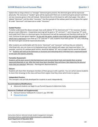 GUAM District Level Lesson Plan Quarter 1
Instructions that are italicized include student engagement strategies.
Instructions that are underlined embed checking for understanding.
Guam Department of Education 2013
Explain that as long as there is a “stronger” dominant gene present, the dominant gene will be expressed
physically. The recessive or “weaker” gene will be expressed if there are no dominant genes present and there
are two recessive genes in the cell instead. Demonstrate this on the board or with chart paper. One side is
labeled “dominant” and the other “recessive.” Use the example of the widows peak trait and place the capital
W under “dominant” and lowercase w under “recessive.”
Guided Practice:
To better understand the above concept, have cards labeled “D” for dominant and “r” for recessive. Student
groups or pairs (Marzano – Cooperative Learning) will be given a “D” card and “r” card. Group two “D” cards
and model that if there is a dominant gene, the dominant trait will be expressed and therefore hold up the “D”
card. Continue to pair genes together. As you pair the genes, students must hold up the card that symbolizes
which trait is expressed. If you hold up a “D” card and “r” card, students must hold up their “D” card, indicating
the dominant gene would be expressed physically.
After students are comfortable with the terms “dominant” and “recessive” and how they are related to
inheriting traits, you can move on to displaying actual traits labeled with upper and lowercase letters. For
example, a picture of a widows peak hairline, would be labeled “W” and a straight hairline would be labeled
“w.” Students will hold up the dominant or recessive card indicating which inherited trait is expressed based
on the pairs the teacher presents.
Formative Assessment:
Students will be given several inherited dominant and recessive facial traits and classify them as being
expressed physically or not. After the traits have been classified, they will draw a face depicting the physical
traits that are inherited. (Marzano – Nonlinguistic Representations)
Closure:
Students will share their drawing to members of their group or with a partner. You can call on several students
to share their drawings to the class and have them explain how they chose which traits to express.
Independent Practice:
This concept is not yet fully developed for students to work independently.
Accommodations/Modifications:
• Advanced students can begin to use Punnett Squares to determine traits.
Resources (Textbook and Supplemental):
• Harcourt Science Textbook Ch.1 Lesson 3, pp. A76–A81
• Physical trait cards
Funded by Title V-A Consolidated Grant 208
 
