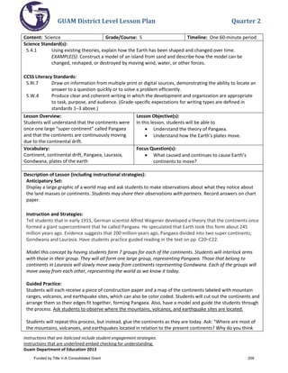 GUAM District Level Lesson Plan Quarter 2
Instructions that are italicized include student engagement strategies.
Instructions that are underlined embed checking for understanding.
Guam Department of Education 2013
Content: Science Grade/Course: 5 Timeline: One 60-minute period
Science Standard(s):
5.4.1 Using existing theories, explain how the Earth has been shaped and changed over time.
EXAMPLE(S): Construct a model of an island from sand and describe how the model can be
changed, reshaped, or destroyed by moving wind, water, or other forces.
CCSS Literacy Standards:
5.RI.7 Draw on information from multiple print or digital sources, demonstrating the ability to locate an
answer to a question quickly or to solve a problem efficiently.
5.W.4 Produce clear and coherent writing in which the development and organization are appropriate
to task, purpose, and audience. (Grade-speciﬁc expectations for writing types are deﬁned in
standards 1–3 above.)
Lesson Overview:
Students will understand that the continents were
once one large “super continent” called Pangaea
and that the continents are continuously moving
due to the continental drift.
Lesson Objective(s):
In this lesson, students will be able to
• Understand the theory of Pangaea.
• Understand how the Earth’s plates move.
Vocabulary:
Continent, continental drift, Pangaea, Laurasia,
Gondwana, plates of the earth
Focus Question(s):
• What caused and continues to cause Earth’s
continents to move?
Description of Lesson (including instructional strategies):
Anticipatory Set:
Display a large graphic of a world map and ask students to make observations about what they notice about
the land masses or continents. Students may share their observations with partners. Record answers on chart
paper.
Instruction and Strategies:
Tell students that in early 1915, German scientist Alfred Wegener developed a theory that the continents once
formed a giant supercontinent that he called Pangaea. He speculated that Earth took this form about 245
million years ago. Evidence suggests that 200 million years ago, Pangaea divided into two super continents;
Gondwana and Laurasia. Have students practice guided reading in the text on pp. C20–C22.
Model this concept by having students form 7 groups for each of the continents. Students will interlock arms
with those in their group. They will all form one large group, representing Pangaea. Those that belong to
continents in Laurasia will slowly move away from continents representing Gondwana. Each of the groups will
move away from each other, representing the world as we know it today.
Guided Practice:
Students will each receive a piece of construction paper and a map of the continents labeled with mountain
ranges, volcanos, and earthquake sites, which can also be color coded. Students will cut out the continents and
arrange them so their edges fit together, forming Pangaea. Also, have a model and guide the students through
the process. Ask students to observe where the mountains, volcanos, and earthquake sites are located.
Students will repeat this process, but instead, glue the continents as they are today. Ask: “Where are most of
the mountains, volcanoes, and earthquakes located in relation to the present continents? Why do you think
Funded by Title V-A Consolidated Grant 209
 