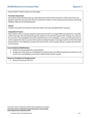 GUAM District Level Lesson Plan Quarter 2
Instructions that are italicized include student engagement strategies.
Instructions that are underlined embed checking for understanding.
Guam Department of Education 2013
they are there?” Record answers on chart paper.
Formative Assessment:
Ask students what inferences they can make about the location of the continents 1 million years from now
based on what they have learned? They can record their answers in their science journals and you will provide
feedback. (Marzano-providing feedback).
Closure:
Students can present the inferences they have made to the class and defend their reasoning.
Independent Practice:
Have students write a summary statement about how the earth is arranged differently today than it was 200
million years ago. They should identify specific evidence in the text that supports their thinking. You could set
this up to be a short paragraph that will be submitted to be in the newspaper, so they can think about how to
write to explain this idea to a person that would be reading the paper. Encourage students to find information
beyond what is in the textbook to enhance this short article, such as another picture or specific fact they find
on the internet.
Accommodations/Modifications:
• Students can be grouped with varying abilities.
• A large map of the world can be displayed for students who have difficulty placing the continents in the
correct area, and landforms can be color coded to help students visually.
Resources (Textbook and Supplemental):
• Harcourt Science pp. C20–C22
Funded by Title V-A Consolidated Grant 210
 
