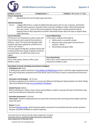 GUAM District Level Lesson Plan Quarter 4
Instructions that are italicized include student engagement strategies.
Instructions that are underlined embed checking for understanding.
Guam Department of Education 2013
Content: Science Grade/Course: 5 Timeline: 75 minutes in 2 days
Science Standard(s):
5.3.3 Demonstrate the use of energy to get work done.
CCSS ELA Standards:
5.SL.1a Engage effectively in a range of collaborative discussions (one-on-one, in groups, and teacher-
led) with diverse partners on grade 5 topics and texts, building on others' ideas and expressing
their own clearly: Come to discussions prepared, having read or studied required material;
explicitly draw on that preparation and other information known about the topic to explore ideas
under discussion.
Lesson Overview:
This lesson is an introduction to what is work and
how to measure work using the formula force x
distance = work. This lesson will take place after
students have been exposed to scientific terms
“force” and “motion.”
This will support the Big Idea: Students will be able
to demonstrate how change of speed or direction,
caused by force, can affect the motion of an
object.
Lesson Objective(s):
In this lesson, students will be able to
• Define work in a scientific context.
• Measure work using a given formula (Force x
distance = Work).
• Record data onto given table.
Vocabulary:
Force, work, power, distance, effort, joule,
Newton, meters
Focus Question(s):
How is force used to determine the amount of work
required to complete a task?
Description of Lesson (including instructional strategies):
Anticipatory Set: 5mins
In whole group, students will listen to The WORK and POWER Song and join in with the singer towards the end.
This song incorporates vocabulary terms that will be used in this lesson as well as summarizes the formula of
work.
Instruction and Strategies: 10–15 mins
Introduce vocabulary terms and how it is measured. (Marzano Nonlinguistic Representation and Note Taking)
Take virtual fieldtrip through Force and Motion ThinkQuest.
Guided Practice: 30mins
Refer to Attachment 1 below. Given various word problems, students in groups will solve and illustrate using
work formula (Marzano Cooperative Learning).
Formative Assessment: 5–10 mins
“One-word”- Students individually write one word that summarizes their learning and then explain why they
chose that word.
Closure: 5 mins
Overview Edheads activity, which illustrates graphic movements in households and short-answer questions
that give immediate feedback on student responses.
Funded by Title V-A Consolidated Grant 215
 