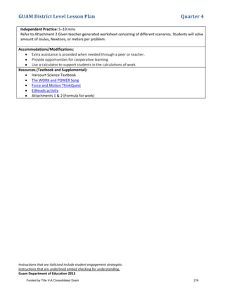 GUAM District Level Lesson Plan Quarter 4
Instructions that are italicized include student engagement strategies.
Instructions that are underlined embed checking for understanding.
Guam Department of Education 2013
Independent Practice: 5–10 mins
Refer to Attachment 2 Given teacher-generated worksheet consisting of different scenarios. Students will solve
amount of Joules, Newtons, or meters per problem.
Accommodations/Modifications:
• Extra assistance is provided when needed through a peer or teacher.
• Provide opportunities for cooperative learning
• Use a calculator to support students in the calculations of work.
Resources (Textbook and Supplemental):
• Harcourt Science Textbook
• The WORK and POWER Song
• Force and Motion ThinkQuest
• Edheads activity
• Attachments 1 & 2 (Formula for work)
Funded by Title V-A Consolidated Grant 216
 