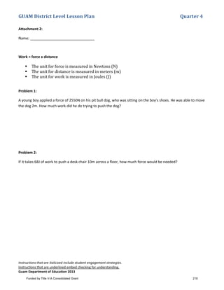 GUAM District Level Lesson Plan Quarter 4
Instructions that are italicized include student engagement strategies.
Instructions that are underlined embed checking for understanding.
Guam Department of Education 2013
Attachment 2:
Name: ________________________________
Work = force x distance
 The unit for force is measured in Newtons (N)
 The unit for distance is measured in meters (m)
 The unit for work is measured in Joules (J)
Problem 1:
A young boy applied a force of 2550N on his pit bull dog, who was sitting on the boy’s shoes. He was able to move
the dog 2m. How much work did he do trying to push the dog?
Problem 2:
If it takes 68J of work to push a desk chair 10m across a floor, how much force would be needed?
Funded by Title V-A Consolidated Grant 218
 