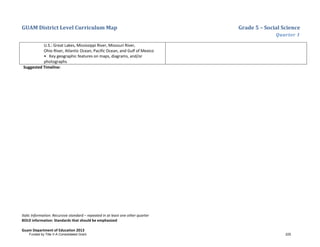 GUAM District Level Curriculum Map Grade 5 – Social Science
Quarter 1
Italic Information: Recursive standard – repeated in at least one other quarter
BOLD information: Standards that should be emphasized
Guam Department of Education 2013
U.S.: Great Lakes, Mississippi River, Missouri River,
Ohio River, Atlantic Ocean, Pacific Ocean, and Gulf of Mexico
• Key geographic features on maps, diagrams, and/or
photographs
Suggested Timeline:
Funded by Title V-A Consolidated Grant 225
 