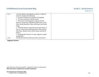 GUAM District Level Curriculum Map Grade 5 – Social Science
Quarter 2
Italic Information: Recursive standard – repeated in at least one other quarter
BOLD information: Standards that should be emphasized
Guam Department of Education 2013
5.3.1 Use maps, globes, photographs, pictures, or tables to
locate or recognize the following:
• Parallels of latitude and meridians of longitude
• The seven continents and five oceans
• The location of the geographic regions of North
America: Coastal Plain, Appalachian Mountains, Great
Plains, Rocky Mountains, Basin and Range, and Coastal
Range
• The water features important to the early history of
the U.S.: Great Lakes, Mississippi River, Missouri River,
Ohio River, Atlantic Ocean, Pacific Ocean, and Gulf of
Mexico
• Key geographic features on maps, diagrams, and/or
photographs
5.4.2 Identify and interpret political cartoons and pictures.
Suggested Timeline:
Funded by Title V-A Consolidated Grant 228
 