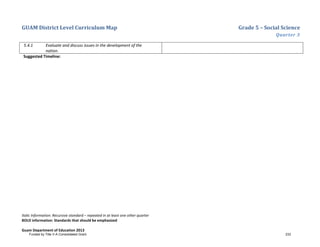 GUAM District Level Curriculum Map Grade 5 – Social Science
Quarter 3
Italic Information: Recursive standard – repeated in at least one other quarter
BOLD information: Standards that should be emphasized
Guam Department of Education 2013
5.4.1 Evaluate and discuss issues in the development of the
nation.
Suggested Timeline:
Funded by Title V-A Consolidated Grant 233
 