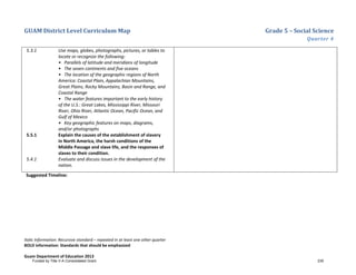 GUAM District Level Curriculum Map Grade 5 – Social Science
Quarter 4
Italic Information: Recursive standard – repeated in at least one other quarter
BOLD information: Standards that should be emphasized
Guam Department of Education 2013
5.3.1 Use maps, globes, photographs, pictures, or tables to
locate or recognize the following:
• Parallels of latitude and meridians of longitude
• The seven continents and five oceans
• The location of the geographic regions of North
America: Coastal Plain, Appalachian Mountains,
Great Plains, Rocky Mountains, Basin and Range, and
Coastal Range
• The water features important to the early history
of the U.S.: Great Lakes, Mississippi River, Missouri
River, Ohio River, Atlantic Ocean, Pacific Ocean, and
Gulf of Mexico
• Key geographic features on maps, diagrams,
and/or photographs
5.5.1 Explain the causes of the establishment of slavery
in North America, the harsh conditions of the
Middle Passage and slave life, and the responses of
slaves to their condition.
5.4.1 Evaluate and discuss issues in the development of the
nation.
Suggested Timeline:
Funded by Title V-A Consolidated Grant 235
 