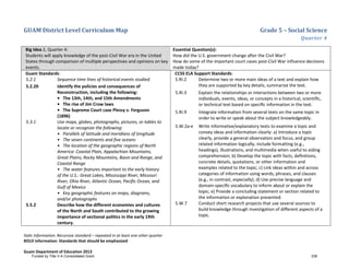 GUAM District Level Curriculum Map Grade 5 – Social Science
Quarter 4
Italic Information: Recursive standard – repeated in at least one other quarter
BOLD information: Standards that should be emphasized
Guam Department of Education 2013
Big Idea 2, Quarter 4:
Students will apply knowledge of the post-Civil War era in the United
States through comparison of multiple perspectives and opinions on key
events.
Essential Question(s):
How did the U.S. government change after the Civil War?
How do some of the important court cases post-Civil War influence decisions
made today?
Guam Standards:
5.2.1 Sequence time lines of historical events studied.
5.2.20 Identify the policies and consequences of
Reconstruction, including the following:
• The 13th, 14th, and 15th Amendments
• The rise of Jim Crow laws
• The Supreme Court case Plessy v. Ferguson
(1896)
5.3.1 Use maps, globes, photographs, pictures, or tables to
locate or recognize the following:
• Parallels of latitude and meridians of longitude
• The seven continents and five oceans
• The location of the geographic regions of North
America: Coastal Plain, Appalachian Mountains,
Great Plains, Rocky Mountains, Basin and Range, and
Coastal Range
• The water features important to the early history
of the U.S.: Great Lakes, Mississippi River, Missouri
River, Ohio River, Atlantic Ocean, Pacific Ocean, and
Gulf of Mexico
• Key geographic features on maps, diagrams,
and/or photographs
5.5.2 Describe how the different economies and cultures
of the North and South contributed to the growing
importance of sectional politics in the early 19th
century.
CCSS ELA Support Standards:
5.RI.2 Determine two or more main ideas of a text and explain how
they are supported by key details; summarize the text.
5.RI.3 Explain the relationships or interactions between two or more
individuals, events, ideas, or concepts in a historical, scientiﬁc,
or technical text based on speciﬁc information in the text.
5.RI.9 Integrate information from several texts on the same topic in
order to write or speak about the subject knowledgeably.
5.W.2a-e Write informative/explanatory texts to examine a topic and
convey ideas and information clearly: a) Introduce a topic
clearly, provide a general observation and focus, and group
related information logically; include formatting (e.g.,
headings), illustrations, and multimedia when useful to aiding
comprehension; b) Develop the topic with facts, deﬁnitions,
concrete details, quotations, or other information and
examples related to the topic; c) Link ideas within and across
categories of information using words, phrases, and clauses
(e.g., in contrast, especially); d) Use precise language and
domain-speciﬁc vocabulary to inform about or explain the
topic; e) Provide a concluding statement or section related to
the information or explanation presented.
5.W.7 Conduct short research projects that use several sources to
build knowledge through investigation of different aspects of a
topic.
Funded by Title V-A Consolidated Grant 236
 