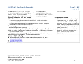 GUAM District Level Curriculum Guide Grade 5 – HSS
Quarter 2
Italic Information: Recursive standard – repeated in at least one other quarter
BOLD information: Standards that should be emphasized
Guam Department of Education 2013
import, Middle Passage, slave trade, proprietor,
representative, treaty, free market economy, free
enterprise, artisan, apprentice, plantation,
legislature, refuge, debtor, indigo, overseer, spiritual
people (4.3.9, 4.2.10).
• Students should have experience
utilizing timelines and other formats
to organize information.
time periods (6.2.1).
Instructional Strategies (EL, SIOP, SPED, Marzano)
EL Strategies
• Break information of the English settlement into smaller “chunks” with frequent
comprehension checks.
• Pre-teach background knowledge/key vocabulary or concepts related to the English
settlement to students prior to beginning lessons.
Marzano Strategies
1. Identifying Similarities and Differences
Have students use knowledge of how other cultures, including their own, were affected by new
cultures. Use graphic organizers (Venn diagram) to assist students in organizing this information.
2. Summarizing and Note Taking
Provide opportunities for students to organize information into outlines to assist in the
development of informational writing, discussion, and presentations.
CCSS ELA Support Standards
• Students may gain a better understanding of
how cultures evolve and change by reading
and summarizing informational text using key
details and main ideas (5.RI.5). They may also
benefit from discussing more than one culture
to compare and contrast similar components
of each (5.RI.3, 5.RI.5).
• Students can engage in various activities to
deliver this information, such as written
format, oral presentations, or group
discussions.
Resources & Links to Technology
• Houghton Mifflin 5th
Grade Social Studies Book: United States History, pp. 78–225
• European Colonies Game
• European Colonies Video
• History Graphic Organizers
Funded by Title V-A Consolidated Grant 245
 