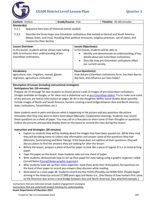GUAM District Level Lesson Plan Quarter 1
Instructions that are italicized include student engagement strategies.
Instructions that are underlined embed checking for understanding.
Guam Department of Education 2013
Content: History Grade/Course: Five Timeline: 45–60 minutes
Standard(s):
5.2.1 Sequence time lines of historical events studied.
5.2.4 Describe the three major pre-Columbian civilizations that existed in Central and South America
(Maya, Aztec, and Inca), including their political structures, religious practices, use of slaves, and
reasons for their decline.
Lesson Overview:
In this lesson, students will be shown note-taking
skills to enhance their understanding of pre-
Columbian civilizations.
Lesson Objective(s):
In this lesson, students will be able to
• Identify and demonstrate an understanding of key
details about pre-Columbian civilizations.
• Describe how pre-Columbian civilizations affect
our current society.
Vocabulary:
agriculture, clan, irrigation, nomad, glacier,
migration, agriculture, civilization
Focus Question(s):
How did pre-Columbian civilizations form, live their day-to-
day lives, and influence our lives today?
Description of Lesson (including instructional strategies):
Anticipatory Set: (10 minutes)
Prepare 10–15 (enough for two students to share) picture cards of images of pre-Columbian civilizations
(images available on Google, or for ideas visit a slideshow such as pre-Columbian slides). Try to make sure some
of the pictures are tied to information on pages 38–45 in the Houghton Mifflin Social Studies Book (possibly
include images of North and South America, hunters crossing a land bridge between Asia and North America,
Aztec civilizations, Tenochtitlan, etc.)
Have students work in pairs and discuss what is happening in the picture and any questions the picture
stimulates that they may want to learn more about (Marzano: Cooperative Learning). Students may record
these questions on a sheet of paper. You may call on a few pairs to share some of their thoughts or questions.
Collect the pictures and possibly display them on the board or around the class during this lesson.
Instruction and Strategies: (20 minutes)
• Explain to students they will be reading about the images that have been passed out. While they read,
they will be taking notes to collect new information and answer some of the questions they had
(Marzano: Summarizing and Note Taking). If the book does not address all their questions, they will
discuss places to find the answers they are looking for after the lesson.
• Before the lesson, prepare a piece of butcher paper to look like a piece of regular 8 ½ x 11 lined writing
paper.
• Tape the paper on the board. Have students take out one sheet of paper.
• With students, demonstrate how to set up their paper for note-taking using a graphic organizer called
Cornell Notes (Cornell Notes-graphic organizer).
• After students have set up their notes organizer, have them write their Anticipatory Set questions on
the back of their paper to record any answers they discover while reading.
• Read aloud as a class page 38. Students record any Key Points (Possibly use MAIN IDEA: People began
arriving in the Americas around 27,000 years ago) and Notes (i.e., One theory of how hunters first came
to the Americas was across a land bridge between Asia and North America). (See attached example.)
Funded by Title V-A Consolidated Grant 259
 