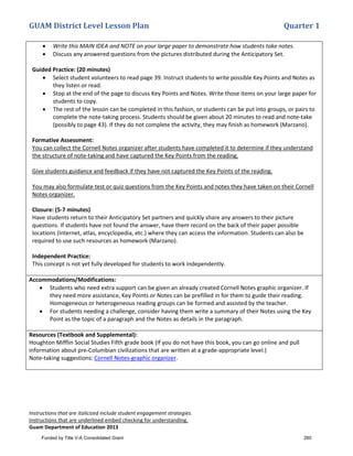GUAM District Level Lesson Plan Quarter 1
Instructions that are italicized include student engagement strategies.
Instructions that are underlined embed checking for understanding.
Guam Department of Education 2013
• Write this MAIN IDEA and NOTE on your large paper to demonstrate how students take notes.
• Discuss any answered questions from the pictures distributed during the Anticipatory Set.
Guided Practice: (20 minutes)
• Select student volunteers to read page 39. Instruct students to write possible Key Points and Notes as
they listen or read.
• Stop at the end of the page to discuss Key Points and Notes. Write those items on your large paper for
students to copy.
• The rest of the lesson can be completed in this fashion, or students can be put into groups, or pairs to
complete the note-taking process. Students should be given about 20 minutes to read and note-take
(possibly to page 43). If they do not complete the activity, they may finish as homework (Marzano).
Formative Assessment:
You can collect the Cornell Notes organizer after students have completed it to determine if they understand
the structure of note-taking and have captured the Key Points from the reading.
Give students guidance and feedback if they have not captured the Key Points of the reading.
You may also formulate test or quiz questions from the Key Points and notes they have taken on their Cornell
Notes organizer.
Closure: (5-7 minutes)
Have students return to their Anticipatory Set partners and quickly share any answers to their picture
questions. If students have not found the answer, have them record on the back of their paper possible
locations (Internet, atlas, encyclopedia, etc.) where they can access the information. Students can also be
required to use such resources as homework (Marzano).
Independent Practice:
This concept is not yet fully developed for students to work independently.
Accommodations/Modifications:
• Students who need extra support can be given an already created Cornell Notes graphic organizer. If
they need more assistance, Key Points or Notes can be prefilled in for them to guide their reading.
Homogeneous or heterogeneous reading groups can be formed and assisted by the teacher.
• For students needing a challenge, consider having them write a summary of their Notes using the Key
Point as the topic of a paragraph and the Notes as details in the paragraph.
Resources (Textbook and Supplemental):
Houghton Mifflin Social Studies Fifth grade book (If you do not have this book, you can go online and pull
information about pre-Columbian civilizations that are written at a grade-appropriate level.)
Note-taking suggestions: Cornell Notes-graphic organizer.
Funded by Title V-A Consolidated Grant 260
 