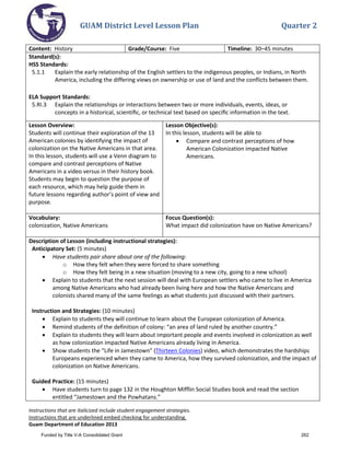 GUAM District Level Lesson Plan Quarter 2
Instructions that are italicized include student engagement strategies.
Instructions that are underlined embed checking for understanding.
Guam Department of Education 2013
Content: History Grade/Course: Five Timeline: 30–45 minutes
Standard(s):
HSS Standards:
5.1.1 Explain the early relationship of the English settlers to the indigenous peoples, or Indians, in North
America, including the differing views on ownership or use of land and the conflicts between them.
ELA Support Standards:
5.RI.3 Explain the relationships or interactions between two or more individuals, events, ideas, or
concepts in a historical, scientiﬁc, or technical text based on speciﬁc information in the text.
Lesson Overview:
Students will continue their exploration of the 13
American colonies by identifying the impact of
colonization on the Native Americans in that area.
In this lesson, students will use a Venn diagram to
compare and contrast perceptions of Native
Americans in a video versus in their history book.
Students may begin to question the purpose of
each resource, which may help guide them in
future lessons regarding author’s point of view and
purpose.
Lesson Objective(s):
In this lesson, students will be able to
• Compare and contrast perceptions of how
American Colonization impacted Native
Americans.
Vocabulary:
colonization, Native Americans
Focus Question(s):
What impact did colonization have on Native Americans?
Description of Lesson (including instructional strategies):
Anticipatory Set: (5 minutes)
• Have students pair share about one of the following:
o How they felt when they were forced to share something
o How they felt being in a new situation (moving to a new city, going to a new school)
• Explain to students that the next session will deal with European settlers who came to live in America
among Native Americans who had already been living here and how the Native Americans and
colonists shared many of the same feelings as what students just discussed with their partners.
Instruction and Strategies: (10 minutes)
• Explain to students they will continue to learn about the European colonization of America.
• Remind students of the definition of colony: “an area of land ruled by another country.”
• Explain to students they will learn about important people and events involved in colonization as well
as how colonization impacted Native Americans already living in America.
• Show students the “Life in Jamestown” (Thirteen Colonies) video, which demonstrates the hardships
Europeans experienced when they came to America, how they survived colonization, and the impact of
colonization on Native Americans.
Guided Practice: (15 minutes)
• Have students turn to page 132 in the Houghton Mifflin Social Studies book and read the section
entitled “Jamestown and the Powhatans.”
Funded by Title V-A Consolidated Grant 262
 