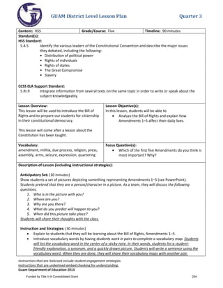 GUAM District Level Lesson Plan Quarter 3
Instructions that are italicized include student engagement strategies.
Instructions that are underlined embed checking for understanding.
Guam Department of Education 2013
Content: HSS Grade/Course: Five Timeline: 90 minutes
Standard(s):
HSS Standard:
5.4.5 Identify the various leaders of the Constitutional Convention and describe the major issues
they debated, including the following:
• Distribution of political power
• Rights of individuals
• Rights of states
• The Great Compromise
• Slavery
CCSS ELA Support Standard:
5.RI.9 Integrate information from several texts on the same topic in order to write or speak about the
subject knowledgeably.
Lesson Overview:
This lesson will be used to introduce the Bill of
Rights and to prepare our students for citizenship
in their constitutional democracy.
This lesson will come after a lesson about the
Constitution has been taught.
Lesson Objective(s):
In this lesson, students will be able to
• Analyze the Bill of Rights and explain how
Amendments 1–5 affect their daily lives.
Vocabulary:
amendment, militia, due process, religion, press,
assembly, arms, seizure, expression, quartering
Focus Question(s):
• Which of the first five Amendments do you think is
most important? Why?
Description of Lesson (including instructional strategies):
Anticipatory Set: (10 minutes)
Show students a set of pictures depicting something representing Amendments 1–5 (see PowerPoint).
Students pretend that they are a person/character in a picture. As a team, they will discuss the following
questions.
1. Who is in the picture with you?
2. Where are you?
3. Why are you there?
4. What do you predict will happen to you?
5. When did this picture take place?
Students will share their thoughts with the class.
Instruction and Strategies: (30 minutes)
• Explain to students that they will be learning about the Bill of Rights, Amendments 1–5.
• Introduce vocabulary words by having students work in pairs to complete a vocabulary map. Students
will list the vocabulary word in the center of a sticky note. In their words, students list a student-
friendly explanation, a synonym, and a quickly drawn picture. Students will write a sentence using the
vocabulary word. When they are done, they will share their vocabulary maps with another pair.
Funded by Title V-A Consolidated Grant 264
 