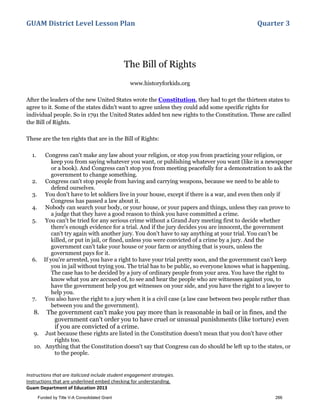 GUAM District Level Lesson Plan Quarter 3
Instructions that are italicized include student engagement strategies.
Instructions that are underlined embed checking for understanding.
Guam Department of Education 2013
The Bill of Rights
www.historyforkids.org
After the leaders of the new United States wrote the Constitution, they had to get the thirteen states to
agree to it. Some of the states didn't want to agree unless they could add some specific rights for
individual people. So in 1791 the United States added ten new rights to the Constitution. These are called
the Bill of Rights.
These are the ten rights that are in the Bill of Rights:
1. Congress can't make any law about your religion, or stop you from practicing your religion, or
keep you from saying whatever you want, or publishing whatever you want (like in a newspaper
or a book). And Congress can't stop you from meeting peacefully for a demonstration to ask the
government to change something.
2. Congress can't stop people from having and carrying weapons, because we need to be able to
defend ourselves.
3. You don't have to let soldiers live in your house, except if there is a war, and even then only if
Congress has passed a law about it.
4. Nobody can search your body, or your house, or your papers and things, unless they can prove to
a judge that they have a good reason to think you have committed a crime.
5. You can't be tried for any serious crime without a Grand Jury meeting first to decide whether
there's enough evidence for a trial. And if the jury decides you are innocent, the government
can't try again with another jury. You don't have to say anything at your trial. You can't be
killed, or put in jail, or fined, unless you were convicted of a crime by a jury. And the
government can't take your house or your farm or anything that is yours, unless the
government pays for it.
6. If you're arrested, you have a right to have your trial pretty soon, and the government can't keep
you in jail without trying you. The trial has to be public, so everyone knows what is happening.
The case has to be decided by a jury of ordinary people from your area. You have the right to
know what you are accused of, to see and hear the people who are witnesses against you, to
have the government help you get witnesses on your side, and you have the right to a lawyer to
help you.
7. You also have the right to a jury when it is a civil case (a law case between two people rather than
between you and the government).
8. The government can't make you pay more than is reasonable in bail or in fines, and the
government can't order you to have cruel or unusual punishments (like torture) even
if you are convicted of a crime.
9. Just because these rights are listed in the Constitution doesn't mean that you don't have other
rights too.
10. Anything that the Constitution doesn't say that Congress can do should be left up to the states, or
to the people.
Funded by Title V-A Consolidated Grant 266
 