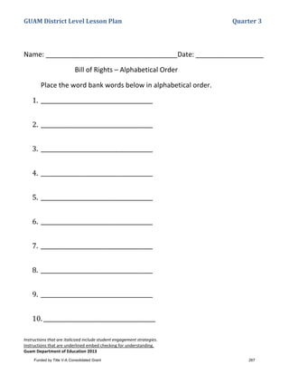 GUAM District Level Lesson Plan Quarter 3
Instructions that are italicized include student engagement strategies.
Instructions that are underlined embed checking for understanding.
Guam Department of Education 2013
Name: ___________________________________Date: __________________
Bill of Rights – Alphabetical Order
Place the word bank words below in alphabetical order.
1. ________________________________________
2. ________________________________________
3. ________________________________________
4. ________________________________________
5. ________________________________________
6. ________________________________________
7. ________________________________________
8. ________________________________________
9. ________________________________________
10. ________________________________________
Funded by Title V-A Consolidated Grant 267
 