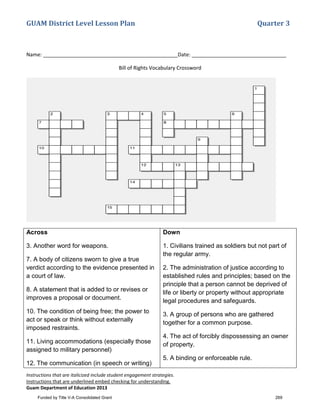 GUAM District Level Lesson Plan Quarter 3
Instructions that are italicized include student engagement strategies.
Instructions that are underlined embed checking for understanding.
Guam Department of Education 2013
Name: _______________________________________________Date: _________________________________
Bill of Rights Vocabulary Crossword
Across
3. Another word for weapons.
7. A body of citizens sworn to give a true
verdict according to the evidence presented in
a court of law.
8. A statement that is added to or revises or
improves a proposal or document.
10. The condition of being free; the power to
act or speak or think without externally
imposed restraints.
11. Living accommodations (especially those
assigned to military personnel)
12. The communication (in speech or writing)
Down
1. Civilians trained as soldiers but not part of
the regular army.
2. The administration of justice according to
established rules and principles; based on the
principle that a person cannot be deprived of
life or liberty or property without appropriate
legal procedures and safeguards.
3. A group of persons who are gathered
together for a common purpose.
4. The act of forcibly dispossessing an owner
of property.
5. A binding or enforceable rule.
Funded by Title V-A Consolidated Grant 269
 