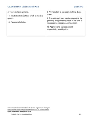 GUAM District Level Lesson Plan Quarter 3
Instructions that are italicized include student engagement strategies.
Instructions that are underlined embed checking for understanding.
Guam Department of Education 2013
of your beliefs or opinions.
14. An abstract idea of that which is due to a
person.
15. Freedom of choice.
6. An institution to express belief in a divine
power.
9. The print and news media responsible for
gathering and publishing news in the form of
newspapers, magazines, or television.
13. Approve and express assent,
responsibility, or obligation.
Funded by Title V-A Consolidated Grant 270
 