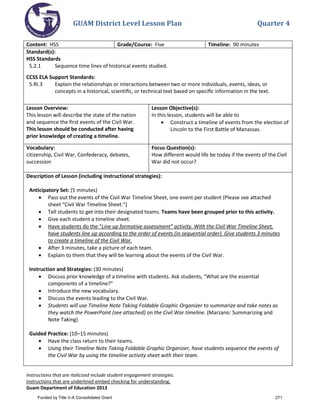 GUAM District Level Lesson Plan Quarter 4
Instructions that are italicized include student engagement strategies.
Instructions that are underlined embed checking for understanding.
Guam Department of Education 2013
Content: HSS Grade/Course: Five Timeline: 90 minutes
Standard(s):
HSS Standards
5.2.1 Sequence time lines of historical events studied.
CCSS ELA Support Standards:
5.RI.3 Explain the relationships or interactions between two or more individuals, events, ideas, or
concepts in a historical, scientiﬁc, or technical text based on speciﬁc information in the text.
Lesson Overview:
This lesson will describe the state of the nation
and sequence the first events of the Civil War.
This lesson should be conducted after having
prior knowledge of creating a timeline.
Lesson Objective(s):
In this lesson, students will be able to
• Construct a timeline of events from the election of
Lincoln to the First Battle of Manassas.
Vocabulary:
citizenship, Civil War, Confederacy, debates,
succession
Focus Question(s):
How different would life be today if the events of the Civil
War did not occur?
Description of Lesson (including instructional strategies):
Anticipatory Set: (5 minutes)
• Pass out the events of the Civil War Timeline Sheet, one event per student (Please see attached
sheet “Civil War Timeline Sheet.”)
• Tell students to get into their designated teams. Teams have been grouped prior to this activity.
• Give each student a timeline sheet.
• Have students do the “Line up formative assessment” activity. With the Civil War Timeline Sheet,
have students line up according to the order of events (in sequential order). Give students 3 minutes
to create a timeline of the Civil War.
• After 3 minutes, take a picture of each team.
• Explain to them that they will be learning about the events of the Civil War.
Instruction and Strategies: (30 minutes)
• Discuss prior knowledge of a timeline with students. Ask students, “What are the essential
components of a timeline?”
• Introduce the new vocabulary.
• Discuss the events leading to the Civil War.
• Students will use Timeline Note Taking Foldable Graphic Organizer to summarize and take notes as
they watch the PowerPoint (see attached) on the Civil War timeline. (Marzano: Summarizing and
Note Taking)
Guided Practice: (10–15 minutes)
• Have the class return to their teams.
• Using their Timeline Note Taking Foldable Graphic Organizer, have students sequence the events of
the Civil War by using the timeline activity sheet with their team.
Funded by Title V-A Consolidated Grant 271
 