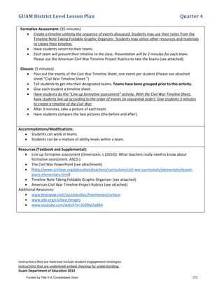 GUAM District Level Lesson Plan Quarter 4
Instructions that are italicized include student engagement strategies.
Instructions that are underlined embed checking for understanding.
Guam Department of Education 2013
Formative Assessment: (35 minutes)
• Create a timeline utilizing the sequence of events discussed. Students may use their notes from the
Timeline Note Taking Foldable Graphic Organizer. Students may utilize other resources and materials
to create their timeline.
• Have students return to their teams.
• Each team will present their timeline to the class. Presentation will be 2 minutes for each team.
Please use the American Civil War Timeline Project Rubrics to rate the teams (see attached).
Closure: (5 minutes)
• Pass out the events of the Civil War Timeline Sheet, one event per student (Please see attached
sheet “Civil War Timeline Sheet.”)
• Tell students to get into their designated teams. Teams have been grouped prior to this activity.
• Give each student a timeline sheet.
• Have students do the “Line up formative assessment” activity. With the Civil War Timeline Sheet,
have students line up according to the order of events (in sequential order). Give students 3 minutes
to create a timeline of the Civil War.
• After 3 minutes, take a picture of each team.
• Have students compare the two pictures (the before and after).
Accommodations/Modifications:
• Students can work in teams.
• Students can be a mixture of ability levels within a team.
Resources (Textbook and Supplemental):
• Line up formative assessment (Greenstein, L (2010)). What teachers really need to know about
formative assessment. ASCD.)
• The Civil War PowerPoint (see attachment)
• (http://www.civilwar.org/education/teachers/curriculum/civil-war-curriculum/elementary/lesson-
plans-elementary.html)
• Timeline Note Taking Foldable Graphic Organizer (see attached)
• American Civil War Timeline Project Rubrics (see attached)
Additional Resources:
• www.brainpop.com/socialstudies/freemovies/civilwar
• www.pbs.org/civilwar/images
• www.youtube.com/watch?v=3G09qUtyBk4
Funded by Title V-A Consolidated Grant 272
 
