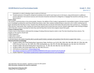 GUAM District Level Curriculum Guide Grade 5 – ELA
Quarter 2
Italic Information: Recursive standard – repeated in at least one other quarter
BOLD information: Standards that should be emphasized
Guam Department of Education 2013
interested in in order to develop a topic to write on (5.W.2a-e).
• Provide assistance in the specific and general vocabulary to be used for each lesson prior to the lesson, using reinforcement or additional
practice afterward. Instructional resources and instruction should be monitored for ambiguities or language that would be confusing, such as
idioms (5.RI.1).
K W H L Chart
This activity is commonly done in the primary grades. However, the addition of the H makes it appropriate for intermediate students. Activate students’
prior knowledge by asking them what they already Know about a topic. Next, students (collaborating as a classroom unit or within small groups) set
goals specifying what they Want to learn. Students then identify How they can find the information that will answer their questions (i.e., newspapers,
Web searches, trade books). After reading and researching, students discuss what they have Learned. Students apply higher-order thinking strategies
which help them construct meaning from what they read and help them monitor their progress toward their goals.
Create an Inference Chart
Create a chart to help students understand the strategy of making inferences based on what is read. The chart should have three columns. The
headers on the columns should read:
• What happened?
• What does it mean?
• Why do you think that?
In the last column, the student should be able to provide specific details, examples and quotations from the text to support their claims.
Resources & Links to Technology
• Houghton Mifflin Fifth Grade Reading Book: Expectations Pages: Nonfiction: pp. 56, 84, 106I, 230b, 334I, 368, 438I, 498, 522, 570H, 602, 628,
672B; Historical Fiction: pp. 292, 334A, 550, 570B; Autobiography: pp. 138, 574, 579, 582, 588; Biography: pp. 210, 262, 312, 470 (5.RI.3)
• Houghton Mifflin Fifth Grade Reading Book: Expectations pp. 76, 100, 106, 329, 408, 432, 514, 592–593, 642
• Houghton Mifflin Fifth Grade English Book: pp. 398–436 (5.W.2a-e)
• Informational writing lessons: Content Map of Unit
• http://blogs.muskegonisd.org/writers3to6/files/2009/03/3-6-09-report-research-unit-of-study.pdf
• Graphic Organizers: http://www.ncpublicschools.org/acre/standards/common-core-tools/#goela
Funded by Title V-A Consolidated Grant 62
 