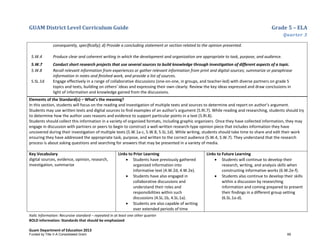 GUAM District Level Curriculum Guide Grade 5 – ELA
Quarter 3
Italic Information: Recursive standard – repeated in at least one other quarter
BOLD information: Standards that should be emphasized
Guam Department of Education 2013
consequently, speciﬁcally); d) Provide a concluding statement or section related to the opinion presented.
5.W.4 Produce clear and coherent writing in which the development and organization are appropriate to task, purpose, and audience.
5.W.7 Conduct short research projects that use several sources to build knowledge through investigation of different aspects of a topic.
5.W.8 Recall relevant information from experiences or gather relevant information from print and digital sources; summarize or paraphrase
information in notes and ﬁnished work, and provide a list of sources.
5.SL.1d Engage effectively in a range of collaborative discussions (one-on-one, in groups, and teacher-led) with diverse partners on grade 5
topics and texts, building on others’ ideas and expressing their own clearly: Review the key ideas expressed and draw conclusions in
light of information and knowledge gained from the discussions.
Elements of the Standard(s) – What’s the meaning?
In this section, students will focus on the reading and investigation of multiple texts and sources to determine and report on author’s argument.
Students may use written texts and digital sources to find examples of an author’s argument (5.RI.7). While reading and researching, students should try
to determine how the author uses reasons and evidence to support particular points in a text (5.RI.8).
Students should collect this information in a variety of organized formats, including graphic organizers. Once they have collected information, they may
engage in discussion with partners or peers to begin to construct a well-written research-type opinion piece that includes information they have
uncovered during their investigation of multiple texts (5.W.1a-c, 5.W.8, 5.SL.1d). While writing, students should take time to share and edit their work
ensuring they have addressed the appropriate task, purpose, and written to the correct audience (5.W.4, 5.W.7). They understand that the research
process is about asking questions and searching for answers that may be presented in a variety of media.
Key Vocabulary
digital sources, evidence, opinion, research,
investigation, summarize
Links to Prior Learning
• Students have previously gathered
organized information into
informative text (4.W.2d, 4.W.2e).
• Students have also engaged in
collaborative discussions and
understand their roles and
responsibilities within such
discussions (4.SL.1b, 4.SL.1a).
• Students are also capable of writing
over extended periods of time
Links to Future Learning
• Students will continue to develop their
research, writing, and analysis skills when
constructing informative works (6.W.2e-f).
• Students also continue to develop their skills
within a discussion by researching
information and coming prepared to present
their findings in a different group setting
(6.SL.1a-d).
Funded by Title V-A Consolidated Grant 69
 