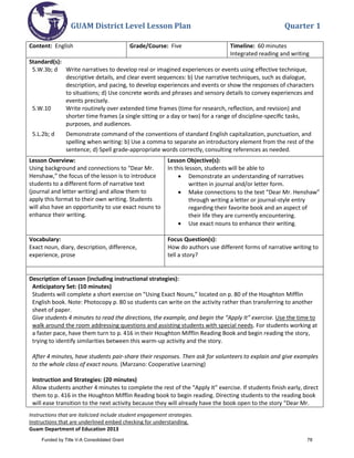 GUAM District Level Lesson Plan Quarter 1
Instructions that are italicized include student engagement strategies.
Instructions that are underlined embed checking for understanding.
Guam Department of Education 2013
Content: English Grade/Course: Five Timeline: 60 minutes
Integrated reading and writing
Standard(s):
5.W.3b; d Write narratives to develop real or imagined experiences or events using effective technique,
descriptive details, and clear event sequences: b) Use narrative techniques, such as dialogue,
description, and pacing, to develop experiences and events or show the responses of characters
to situations; d) Use concrete words and phrases and sensory details to convey experiences and
events precisely.
5.W.10 Write routinely over extended time frames (time for research, reﬂection, and revision) and
shorter time frames (a single sitting or a day or two) for a range of discipline-speciﬁc tasks,
purposes, and audiences.
5.L.2b; d Demonstrate command of the conventions of standard English capitalization, punctuation, and
spelling when writing: b) Use a comma to separate an introductory element from the rest of the
sentence; d) Spell grade-appropriate words correctly, consulting references as needed.
Lesson Overview:
Using background and connections to “Dear Mr.
Henshaw,” the focus of the lesson is to introduce
students to a different form of narrative text
(journal and letter writing) and allow them to
apply this format to their own writing. Students
will also have an opportunity to use exact nouns to
enhance their writing.
Lesson Objective(s):
In this lesson, students will be able to
• Demonstrate an understanding of narratives
written in journal and/or letter form.
• Make connections to the text “Dear Mr. Henshaw”
through writing a letter or journal-style entry
regarding their favorite book and an aspect of
their life they are currently encountering.
• Use exact nouns to enhance their writing.
Vocabulary:
Exact noun, diary, description, difference,
experience, prose
Focus Question(s):
How do authors use different forms of narrative writing to
tell a story?
Description of Lesson (including instructional strategies):
Anticipatory Set: (10 minutes)
Students will complete a short exercise on “Using Exact Nouns,” located on p. 80 of the Houghton Mifflin
English book. Note: Photocopy p. 80 so students can write on the activity rather than transferring to another
sheet of paper.
Give students 4 minutes to read the directions, the example, and begin the “Apply It” exercise. Use the time to
walk around the room addressing questions and assisting students with special needs. For students working at
a faster pace, have them turn to p. 416 in their Houghton Mifflin Reading Book and begin reading the story,
trying to identify similarities between this warm-up activity and the story.
After 4 minutes, have students pair-share their responses. Then ask for volunteers to explain and give examples
to the whole class of exact nouns. (Marzano: Cooperative Learning)
Instruction and Strategies: (20 minutes)
Allow students another 4 minutes to complete the rest of the “Apply It” exercise. If students finish early, direct
them to p. 416 in the Houghton Mifflin Reading book to begin reading. Directing students to the reading book
will ease transition to the next activity because they will already have the book open to the story “Dear Mr.
Funded by Title V-A Consolidated Grant 78
 