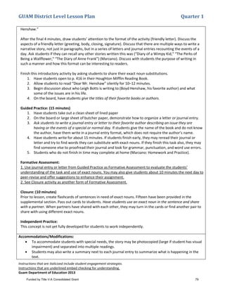 GUAM District Level Lesson Plan Quarter 1
Instructions that are italicized include student engagement strategies.
Instructions that are underlined embed checking for understanding.
Guam Department of Education 2013
Henshaw.”
After the final 4 minutes, draw students’ attention to the format of the activity (friendly letter). Discuss the
aspects of a friendly letter (greeting, body, closing, signature). Discuss that there are multiple ways to write a
narrative story, not just in paragraphs, but in a series of letters and journal entries recounting the events of a
day. Ask students if they can recall any other stories written this was (“Diary of a Wimpy Kid,” “The Perks of
Being a Wallflower,” “The Diary of Anne Frank”) (Marzano). Discuss with students the purpose of writing in
such a manner and how this format can be interesting to readers.
Finish this introductory activity by asking students to share their exact noun substitutions.
1. Have students open to p. 416 in their Houghton Mifflin Reading Book.
2. Allow students to read “Dear Mr. Henshaw” silently for 10–12 minutes.
3. Begin discussion about who Leigh Botts is writing to (Boyd Henshaw, his favorite author) and what
some of the issues are in his life.
4. On the board, have students give the titles of their favorite books or authors.
Guided Practice: (15 minutes)
1. Have students take out a clean sheet of lined paper
2. On the board or large sheet of butcher paper, demonstrate how to organize a letter or journal entry.
3. Ask students to write a journal entry or letter to their favorite author describing an issue they are
having or the events of a special or normal day. If students give the name of the book and do not know
the author, have them write in a journal entry format, which does not require the author’s name.
4. Have students write for about 15 minutes. If students finish early, they may reread their journal or
letter and try to find words they can substitute with exact nouns. If they finish this task also, they may
find someone else to proofread their journal and look for grammar, punctuation, and word use errors.
5. Students who do not finish in time may complete at home (Marzano: Homework and Practice).
Formative Assessment:
1. Use journal entry or letter from Guided Practice as Formative Assessment to evaluate the students’
understanding of the task and use of exact nouns. You may also give students about 10 minutes the next day to
peer-revise and offer suggestions to enhance their assignment.
2. See Closure activity as another form of Formative Assessment.
Closure: (10 minutes)
Prior to lesson, create flashcards of sentences in need of exact nouns. Fifteen have been provided in the
supplemental section. Pass out cards to students. Have students use an exact noun in the sentence and share
with a partner. When partners have shared with each other, they may turn in the cards or find another pair to
share with using different exact nouns.
Independent Practice:
This concept is not yet fully developed for students to work independently.
Accommodations/Modifications:
• To accommodate students with special needs, the story may be photocopied (large if student has visual
impairment) and separated into multiple readings.
• Students may also write a summary next to each journal entry to summarize what is happening in the
text.
Funded by Title V-A Consolidated Grant 79
 