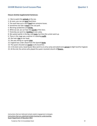 GUAM District Level Lesson Plan Quarter 1
Instructions that are italicized include student engagement strategies.
Instructions that are underlined embed checking for understanding.
Guam Department of Education 2013
Closure Activity Supplemental Sentences:
1. I like to watch the animals at the zoo.
2. At noon, you can see guys feed them.
3. The seals leap up to catch food that someone tosses.
4. Sometimes we take a meal to the zoo park.
5. We bring sandwiches and drinks.
6. While we eat, we can hear the sounds of the lions.
7. Yesterday we went to a building to see a play.
8. We waited awhile in the big, cold room, but then the curtain went up.
9. There in the stage was a woman in a dazzling outfit.
10. She had a hat on her head.
11. She was sitting on a great chair.
12. England was under attack from the Spanish boats.
13. The queen shouted out words to all around her.
14. In the best scene, Good Queen Bess went to an army camp and asked every person to fight hard for England.
15. At the end, the actress who played the queen received a bunch of flowers.
Funded by Title V-A Consolidated Grant 81
 