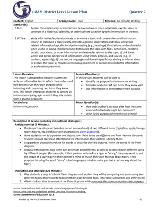 GUAM District Level Lesson Plan Quarter 2
Instructions that are italicized include student engagement strategies.
Instructions that are underlined embed checking for understanding.
Guam Department of Education 2013
Content: English Grade/Course: Five Timeline: 60 minutes Writing
Standard(s):
5.RI.3 Explain the relationships or interactions between two or more individuals, events, ideas, or
concepts in a historical, scientiﬁc, or technical text based on speciﬁc information in the text.
5.W.2a-e Write informative/explanatory texts to examine a topic and convey ideas and information
clearly: a) Introduce a topic clearly, provide a general observation and focus, and group
related information logically; include formatting (e.g., headings), illustrations, and multimedia
when useful to aiding comprehension; b) Develop the topic with facts, deﬁnitions, concrete
details, quotations, or other information and examples related to the topic; c) Link ideas
within and across categories of information using words, phrases, and clauses (e.g., in
contrast, especially); d) Use precise language and domain-speciﬁc vocabulary to inform about
or explain the topic; e) Provide a concluding statement or section related to the information
or explanation presented.
Lesson Overview:
This lesson is designed to prepare students to
write an informative text in which they understand
how to construct their own purpose while
informing and comparing two items they know
well. This lesson introduces students to writing an
informational paragraph in which they cite details
from a graphic organizer.
Lesson Objective(s):
In this lesson, students will be able to
• Identify the purpose for informative writing.
• Compare and contrast two items they know well.
• Use information to demonstrate their purpose.
Vocabulary:
informative, purpose
Focus Question(s):
• How does author’s purpose alter how the same
events of individuals might be compared?
• What is the purpose of informative writing?
Description of Lesson (including instructional strategies):
Anticipatory Set (5 Minutes):
• Display pictures (tape on board or put on an overhead) of two different items (tiger/lion, apple/orange,
sports figures, etc.) within a Venn diagram (see Venn Diagrams).
• Have students turn to a partner and discuss how these items are different and how they are the same.
Students should play close attention to the information their partner is telling them.
• Stop partner discussion and ask for words to describe the two pictures. Write the words in the Venn
diagram.
• Discuss with students how items can be similar and different, as well as be described in different ways
by different people. (For example, if their partner referred to a tiger as “scary,” they may want to put
the image of a scary tiger in their partner’s mind to match their own feelings about tigers. Their
purpose for using the word “scary” is to change your mind or make you feel a certain way about the
tiger.)
Instruction and Strategies (20 Minutes):
1. Give students a copy of a blank Venn diagram and explain they will be comparing and contrasting two
different foods; their favorite food and their least favorite food. (Marzano: Similarities and Differences)
2. Allow students time to complete the Venn diagram while you circle the room to monitor their progress.
Funded by Title V-A Consolidated Grant 82
 