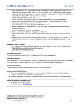 GUAM District Level Lesson Plan Quarter 2
Instructions that are italicized include student engagement strategies.
Instructions that are underlined embed checking for understanding.
Guam Department of Education 2013
3. Allow students to go back to a partner and read the details and name of either their favorite food or
their least favorite food, without telling their partner which is which. Allow students to guess if their
partner described their favorite or least favorite food. Have students share the words that helped them
to identify their choice. (Marzano: Cooperative Learning)
4. Gather students back into a whole group.
5. Explain to students they will be turning their Venn diagram into an informational paragraph.
6. On the board, write the definition of information paragraph: “The writer’s purpose is to share
information about a topic he or she knows well.”
7. Have students turn to p. 357 in Houghton Mifflin English book.
8. Review the elements of an informational paragraph (indent, topic sentence, supporting sentences,
concluding sentence)
9. Have students get out a piece of writing paper.
10. Display a similar piece of blank writing paper on the board.
11. Have students select which food they are going to write about, their favorite food or least favorite
food.
12. Take volunteers from the class to identify a topic sentence (The food I love most in the world is…., The
food I can’t stand to eat is…), demonstrating how to indent and write the Topic Sentence on your
paper.
Guided Practice (25 Minutes):
1. Allow students time to write (2) informational paragraphs about their favorite food and their least
favorite food using details from their Venn diagram.
2. Circle the room to monitor progress.
Formative Assessment:
The formative assessment will be the Venn diagram and informational paragraph.
Closure (10 Minutes):
Have students pick a different partner to share one of their informational paragraphs with. Have them leave out
the topic sentence in order to allow their partner to guess which food they have written about.
Independent Practice:
This concept is not yet fully developed for students to work independently.
Accommodations/Modifications:
• Students needing additional assistance may work in small groups or with teacher to develop Venn
diagram and/or one informational paragraph together.
• Students working at a faster pace may be allowed to write an additional compare/contrast paragraph.
Resources (Textbook and Supplemental):
• Houghton Mifflin English, p. 357
• Graphic Organizer: Venn Diagrams
Funded by Title V-A Consolidated Grant 83
 