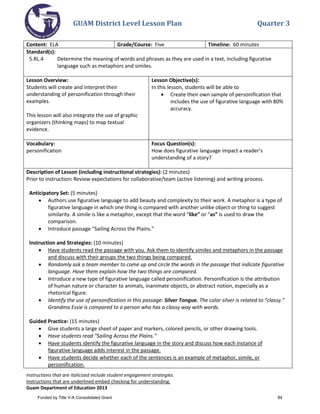 GUAM District Level Lesson Plan Quarter 3
Instructions that are italicized include student engagement strategies.
Instructions that are underlined embed checking for understanding.
Guam Department of Education 2013
Content: ELA Grade/Course: Five Timeline: 60 minutes
Standard(s):
5.RL.4 Determine the meaning of words and phrases as they are used in a text, including ﬁgurative
language such as metaphors and similes.
Lesson Overview:
Students will create and interpret their
understanding of personification through their
examples.
This lesson will also integrate the use of graphic
organizers (thinking maps) to map textual
evidence.
Lesson Objective(s):
In this lesson, students will be able to
• Create their own sample of personification that
includes the use of figurative language with 80%
accuracy.
Vocabulary:
personification
Focus Question(s):
How does figurative language impact a reader’s
understanding of a story?
Description of Lesson (including instructional strategies): (2 minutes)
Prior to instruction: Review expectations for collaborative/team (active listening) and writing process.
Anticipatory Set: (5 minutes)
• Authors use figurative language to add beauty and complexity to their work. A metaphor is a type of
figurative language in which one thing is compared with another unlike object or thing to suggest
similarity. A simile is like a metaphor, except that the word “like” or “as” is used to draw the
comparison.
• Introduce passage “Sailing Across the Plains.”
Instruction and Strategies: (10 minutes)
• Have students read the passage with you. Ask them to identify similes and metaphors in the passage
and discuss with their groups the two things being compared.
• Randomly ask a team member to come up and circle the words in the passage that indicate figurative
language. Have them explain how the two things are compared.
• Introduce a new type of figurative language called personification. Personification is the attribution
of human nature or character to animals, inanimate objects, or abstract notion, especially as a
rhetorical figure.
• Identify the use of personification in this passage: Silver Tongue. The color silver is related to “classy.”
Grandma Essie is compared to a person who has a classy way with words.
Guided Practice: (15 minutes)
• Give students a large sheet of paper and markers, colored pencils, or other drawing tools.
• Have students read “Sailing Across the Plains.”
• Have students identify the figurative language in the story and discuss how each instance of
figurative language adds interest in the passage.
• Have students decide whether each of the sentences is an example of metaphor, simile, or
personification.
Funded by Title V-A Consolidated Grant 84
 