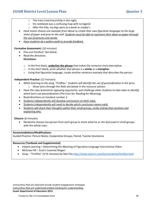 GUAM District Level Lesson Plan Quarter 3
Instructions that are italicized include student engagement strategies.
Instructions that are underlined embed checking for understanding.
Guam Department of Education 2013
o The train cried mournfully in the night.
o His notebook was a confusing map with no legend.
o After the hike, my legs were as a weak as a baby’s.
• Have teams choose one example from above to create their own figurative language on the large
sheet of paper and post on the wall. Students must be able to represent their ideas on paper through
the use of pictures and words.
• Have students do a gallery walk to provide feedback.
Formative Assessment: (10 minutes)
• Pass out handout. See below.
• Read the directions.
Directions:
o In the first blank, underline the phrase that makes the sentence more descriptive.
o In the short blank, write whether that phrase is a simile or a metaphor.
o Using that figurative language, create another sentence example that describes the person.
Independent Practice: (12 minutes)
• While listening to the song, “Fireflies,” students will identify the use of personification in the lyrics.
o Show lyrics through the Web site below in the resource section.
• Have the class brainstorm opposing arguments, and challenge other students to take sides to identify
which lyrics use personification (The Core Six: Reading for Meaning).
• Read directions on handout number 2.
• Students independently will develop conclusions on both sides.
• Students independently will need to decide which conclusion seems valid.
• Students will share their thoughts within their small groups, orally stating their position and
explaining why.
Closure: (6 minutes)
• Randomly choose one person from each group to share what he or she discussed in small groups
with the whole class.
Accommodations/Modifications:
Guided Practice: Picture Notes, Cooperative Groups, Paired, Teacher Assistance
Resources (Textbook and Supplemental):
• eSpark Learning – Determining the Meaning of Figurative Language Instructional Video
• McGraw Hill – Essie’s Covered Wagon
• Song – “Fireflies” (3:55 minutes) by Owl City http://www.azlyrics.com/lyrics/owlcity/fireflies.html
Funded by Title V-A Consolidated Grant 85
 