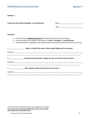 GUAM District Level Lesson Plan Quarter 3
Instructions that are italicized include student engagement strategies.
Instructions that are underlined embed checking for understanding.
Guam Department of Education 2013
Handout 1
Create Your Own Simile, Metaphor, or Personification Name: ___________________________
Date: ____________________________
Directions:
• In the first blank, underline the phrase that makes the sentence more descriptive.
• In the short blank, write whether that phrase is a simile, a metaphor, or personification.
• Using that figurative language, create another sentence example that describes the person or thing.
1. __________________ Adam is a timid, little mouse. When he gets frightened, he runs away.
Example:_____________________________________________________________________________________
__________________________________________________________________________________________
2. __________________ Sometimes when Amanda is happy, her eyes are like the rays of sunshine.
Example:_____________________________________________________________________________________
__________________________________________________________________________________________
3. __________________ My computer throws a fit every time I try to use it.
Example:_____________________________________________________________________________________
___________________________________________________________________________________________
Funded by Title V-A Consolidated Grant 86
 