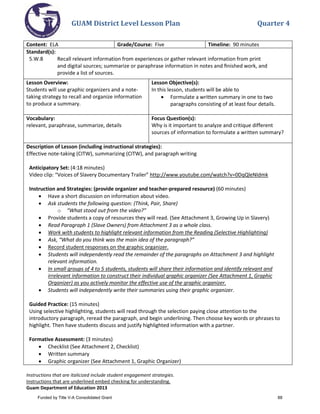 GUAM District Level Lesson Plan Quarter 4
Instructions that are italicized include student engagement strategies.
Instructions that are underlined embed checking for understanding.
Guam Department of Education 2013
Content: ELA Grade/Course: Five Timeline: 90 minutes
Standard(s):
5.W.8 Recall relevant information from experiences or gather relevant information from print
and digital sources; summarize or paraphrase information in notes and ﬁnished work, and
provide a list of sources.
Lesson Overview:
Students will use graphic organizers and a note-
taking strategy to recall and organize information
to produce a summary.
Lesson Objective(s):
In this lesson, students will be able to
• Formulate a written summary in one to two
paragraphs consisting of at least four details.
Vocabulary:
relevant, paraphrase, summarize, details
Focus Question(s):
Why is it important to analyze and critique different
sources of information to formulate a written summary?
Description of Lesson (including instructional strategies):
Effective note-taking (CITW), summarizing (CITW), and paragraph writing
Anticipatory Set: (4:18 minutes)
Video clip: “Voices of Slavery Documentary Trailer” http://www.youtube.com/watch?v=0DqQleNIdmk
Instruction and Strategies: (provide organizer and teacher-prepared resource) (60 minutes)
• Have a short discussion on information about video.
• Ask students the following question: (Think, Pair, Share)
o “What stood out from the video?”
• Provide students a copy of resources they will read. (See Attachment 3, Growing Up in Slavery)
• Read Paragraph 1 (Slave Owners) from Attachment 3 as a whole class.
• Work with students to highlight relevant information from the Reading (Selective Highlighting)
• Ask, “What do you think was the main idea of the paragraph?”
• Record student responses on the graphic organizer.
• Students will independently read the remainder of the paragraphs on Attachment 3 and highlight
relevant information.
• In small groups of 4 to 5 students, students will share their information and identify relevant and
irrelevant information to construct their individual graphic organizer (See Attachment 1, Graphic
Organizer) as you actively monitor the effective use of the graphic organizer.
• Students will independently write their summaries using their graphic organizer.
Guided Practice: (15 minutes)
Using selective highlighting, students will read through the selection paying close attention to the
introductory paragraph, reread the paragraph, and begin underlining. Then choose key words or phrases to
highlight. Then have students discuss and justify highlighted information with a partner.
Formative Assessment: (3 minutes)
• Checklist (See Attachment 2, Checklist)
• Written summary
• Graphic organizer (See Attachment 1, Graphic Organizer)
Funded by Title V-A Consolidated Grant 88
 