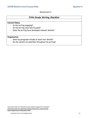 GUAM District Level Lesson Plan Quarter 4
Instructions that are italicized include student engagement strategies.
Instructions that are underlined embed checking for understanding.
Guam Department of Education 2013
Attachment 2
Fifth Grade Writing Checklist
Content/Ideas
Is the writing engaging?
Is the writing clear and focused?
Does the writing have developed relevant details?
Organization
Does my paragraph include at least four details?
Do the details run smoothly throughout my writing?
Funded by Title V-A Consolidated Grant 91
 