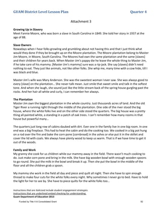GUAM District Level Lesson Plan Quarter 4
Instructions that are italicized include student engagement strategies.
Instructions that are underlined embed checking for understanding.
Guam Department of Education 2013
Attachment 3
Growing Up in Slavery
Meet Fannie Moore, who was born a slave in South Carolina in 1849. She told her story in 1937 at the
age of 88.
Slave Owners
Nowadays when I hear folks growling and grumbling about not having this and that I just think what
would they done if they be brought up on the Moore plantation. The Moore plantation belong to Master
Jim Moore, in Moore, South Carolina. The Moores had own the same plantation and the same [slaves]
and their children for years back. When Master Jim’s pappy die he leave the whole thing to Master Jim,
if he take care of his mammy. [Master Jim’s mammy] sure was a rip-jack. She say [slaves] didn’t need
nothing to eat. They just like animals, not like other folks. She whip me, many time with a cow hide, till I
was black and blue.
Master Jim’s wife was Mary Anderson. She was the sweetest woman I ever saw. She was always good to
every [slave] on the plantation… She never talk mean. Just smile that sweet smile and talk in the softest
tone. And when she laugh, she sound just like the little stream back of the spring house gurgling past the
rocks. And her hair all white and curly, I can remember her always.
The Plantation
Master Jim own the biggest plantation in the whole country. Just thousands acres of land. And the old
Tiger River a running right through the middle of the plantation. One side of the river stood the big
house, where the white folks live and on the other side stood the quarters. The big house was a pretty
thing all painted white, a standing in a patch of oak trees. I can’t remember how many rooms in that
house but powerful many…
The quarters just long row of cabins daubed with dirt. Ever one in the family live in one big room. In one
end was a big fireplace. This had to heat the cabin and do the cooking too. We cooked in a big pot hung
on a rod over the fire and bake the corn pone [cornbread] in the ashes or else put it in the skillet and
cover the lid with coals. We always have plenty wood to keep us warm. That is if we have time to get it
out of the woods.
Family and Work
My granny she cook for us children while our mammy away in the field. There wasn’t much cooking to
do. Just make corn pone and bring in the milk. She have big wooden bowl with enough wooden spoons
to go round. She put the milk in the bowl and break it up. Then she put the bowl in the middle of the
floor and all the children grab a spoon.
My mammy she work in the field all day and piece and quilt all night. Then she have to spin enough
thread to make four cuts for the white folks every night. Why sometimes I never go to bed. Have to hold
the light for her to see by. She have to piece quilts for the white folks too…
Funded by Title V-A Consolidated Grant 92
 