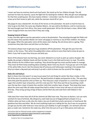 GUAM District Level Lesson Plan Quarter 4
Instructions that are italicized include student engagement strategies.
Instructions that are underlined embed checking for understanding.
Guam Department of Education 2013
I never see how my mammy stand such hard work. She stand up for her children though. The old
overseer he hate my mammy, cause she fight him for beating her children. Why she get more whippings
for that then anything else. She have twelve children. I remember I see the three oldest stand in the
snow up to their knees to split rails, while the overseer stand off an’ grin…
My pappy he was a blacksmith. He shoe all the horses on the plantation. He work so hard he have no
time to go to the field. His name was Stephen Moore…He was sold to the Moores, and his mammy too.
She was brought over from Africa. She never could speak plain. All her life she been a slave. White folks
never recognize them any more than if they was a dog.
Keeping Control of Slaves
It was a terrible sight to see the speculators come to de plantation. They would go through the fields and
buy the slaves they wanted. Master Jim never sell pappy or mammy or any of their children. He always
like pappy. When the speculator come all the slaves start shaking. No one know who is a going. Then
sometimes they take them and sell them on the block…
The [slaves] always have to get pass to go anywhere off the plantation. They get the pass from the
master or the missus. Then when the paddyrollers [slave catchers] come they had to show de pass to
them, if you had no pass they strip you and beat you.
None of the [slaves] have any learning, was never allowed to as much as pick up a piece of paper. My
daddy slip and get a Webster book and then he take it out in the field and he learn to read. The white
folks afraid to let the children learn anything. They afraid they get too smart and be harder to manage.
They never let them know anything about anything. Never have any church. If you go you set in the back
of the white folks church. But the [slaves] slip off and pray and hold prayer-meeting in the woods then
they turn down a big wash pot and prop it up with a stick to drown out the sound of the singing…
Daily Life and Culture
Back in those time they wasn’t no way to put away fruit and things for winter like they is today. In the
fall of the year it certainly was a busy time. We peel bushels of apples and peaches to dry…The way they
done they peel the peaches and cut them up. Then they put a layer of peaches in a crock then a layer of
sugar then another layer of peaches until the crock was full. Then they seal the jar by putting a cloth
over the top then a layer of paste then another cloth then another layer of paste. They keep they meat
about the same way folks do today except they had to smoke it more since salt was so scarce back in
that day…They string up long strings of beans and let them dry and cook them with fatback in the
winter.
Folks back then never hear tell of all the ailments de folks have now. They was no doctors. Just use roots
and bark for teas of all kinds. My old granny used make tea out of dogwood bark and give it to us
children when we have a cold, else she make a tea out of wild cherry bark, pennyroil, or hoarhound. My
goodness but they was bitter. We do most anything to get out a taking the tea, but it was no use granny
just get you by the collar hold your nose and you just swallow it or get strangled…For stomach ache she
give us snake root. Sometime she make tea, other time she just cut it up in little pieces and make you
Funded by Title V-A Consolidated Grant 93
 