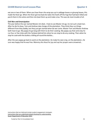 GUAM District Level Lesson Plan Quarter 4
Instructions that are italicized include student engagement strategies.
Instructions that are underlined embed checking for understanding.
Guam Department of Education 2013
eat one or two of them. When you have fever she wrap you up in cabbage leaves or ginsang leaves, this
made the fever go. When the fever got too bad she takes the hoofs off the hog that had been killed and
parch them in the ashes and then she beat them up and make a tea. This was de most trouble of all.
Civil War and Emancipation
The year before the war started Master Jim died…I hate to see Master Jim go, he not such a bad man.
After he die his boys, Tom and Andrew take charge of the plantation. They think they run things
different from they daddy, but they just get started when de war come. Master Tom and Master Andrew
both have to go. My pappy he go long with them to do their cooking. My pappy say that some day he
run four or five miles with the Yankees behind him afore he can stop to do any cooking. Then when he
stop he cook with the bullets a falling all round the kettles…
After the war pappy go back to work on the plantation. He make his own crop, on the plantation…He
sure was happy that he was free. Mammy she shout for joy and say her prayers were answered…
Funded by Title V-A Consolidated Grant 94
 