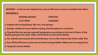 • IRONING – is the use of a heated tool, such as flat iron to remove wrinkles from fabric.
• MATERIALS:
IRONING BOARD SPRAYER
FLAT IRON HANGERS
1. Prepare the ironing board, flat iron, and sprayer.
2. Damper clothes for hours before ironing. Roll the place in a container.
3. Plug the flat iron and set required temperature according to the kind of fabric of the
clothes going to iron nylon cloth, set the timer to the nylon setting.
4. For colored such as polo shirts and blouses, iron on the reverse side of the collar first.
5.Turn off the flat iron as soon you are done ironing clothes. Make sure to un plug it lso.
6. Hang the ironed clothes.
 