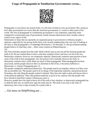Usage of Propaganda in Totalitarian Governments versus...
Propaganda is everywhere any human looks. It is the base of almost every government. But, seeing as
how other governments are worse than the American government, it s worse in other areas of the
world. The role of propaganda in a totalitarian government is very important, especially when
compared to a democratic type of government, mostly because democracies don t usually want to
control every aspect of life.
Information or ideas that are spread by an organized group or government to influence people s
opinions, especially by not giving all the facts or by secretly emphasizing only one way of looking at
the facts is what propaganda is ( Cambridge Dictionaries ). So basically, it s the government making
people believe in what they want ... Show more content on Helpwriting.net ...
14).
The Nazis hid their people from the truth. Hitler told his men to just not tell the German people the
truth at all. He just wanted them to know what they needed to know and leave out all of the rest.
Democratic countries, however, are completely opposite. Democratic countries must present at least
some of the truth in their propaganda. Any free person will eventually discover the truth, so
democratic countries don t really think too much of their propaganda. When propaganda has been
uncovered, and the people discover that it is distorted or full of lies, it becomes ineffective (
Democratic vs. Enemy Propaganda para. 5).
The people completely understood democracy. The people used to act together, almost as if they were
like an assembly line. The people used to be in charge of the legitimate authority, and political power.
Nowadays, the only thing the people control is limited. They have the right to pick and choose who is
of the political authority. Then, that political authority is given to by a person who the people who
have elected to lead their country ( Democracy para.1).
However, people have the right to know all of the truth of any situation, so democratic propaganda has
to abide by that rule, no matter how ugly the truth may be. The truth is not only in the rules of
democracy, but is also a slap of reality for a policy that is
... Get more on HelpWriting.net ...
 
