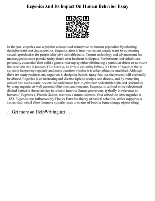 Eugenics And Its Impact On Human Behavior Essay
In the past, eugenics was a popular science used to improve the human population by selecting
desirable traits and characteristics. Eugenics aims to improve human genetic traits by advocating
sexual reproduction for people who have desirable traits. Current technology and advancement has
made eugenics more popular today than it ever has been in the past. Furthermore, individuals can
personally customize their child s genetic makeup by either eliminating a particular defect or to ensure
that a certain trait is present. This practice, known as designing babies, is a form of eugenics that is
currently happening regularly and many question whether it is either ethical or unethical. Although
there are many positives and negatives to designing babies, many fear that the process will eventually
be abused. Eugenics is an interesting and diverse topic to analyze and discuss, and by immersing
oneself into such a topic, society can understand how to eliminate undesirable traits and deformities
by using eugenics as well as moral objections and concerns. Eugenics is defined as the selection of
desired heritable characteristics in order to improve future generations, typically in reference to
humans ( Eugenics ). Francis Galton, who was a natural scientist, first coined the term eugenics in
1883. Eugenics was influenced by Charles Darwin s theory of natural selection, which supported a
system that would allow the more suitable races or strains of blood a better change of prevailing
... Get more on HelpWriting.net ...
 